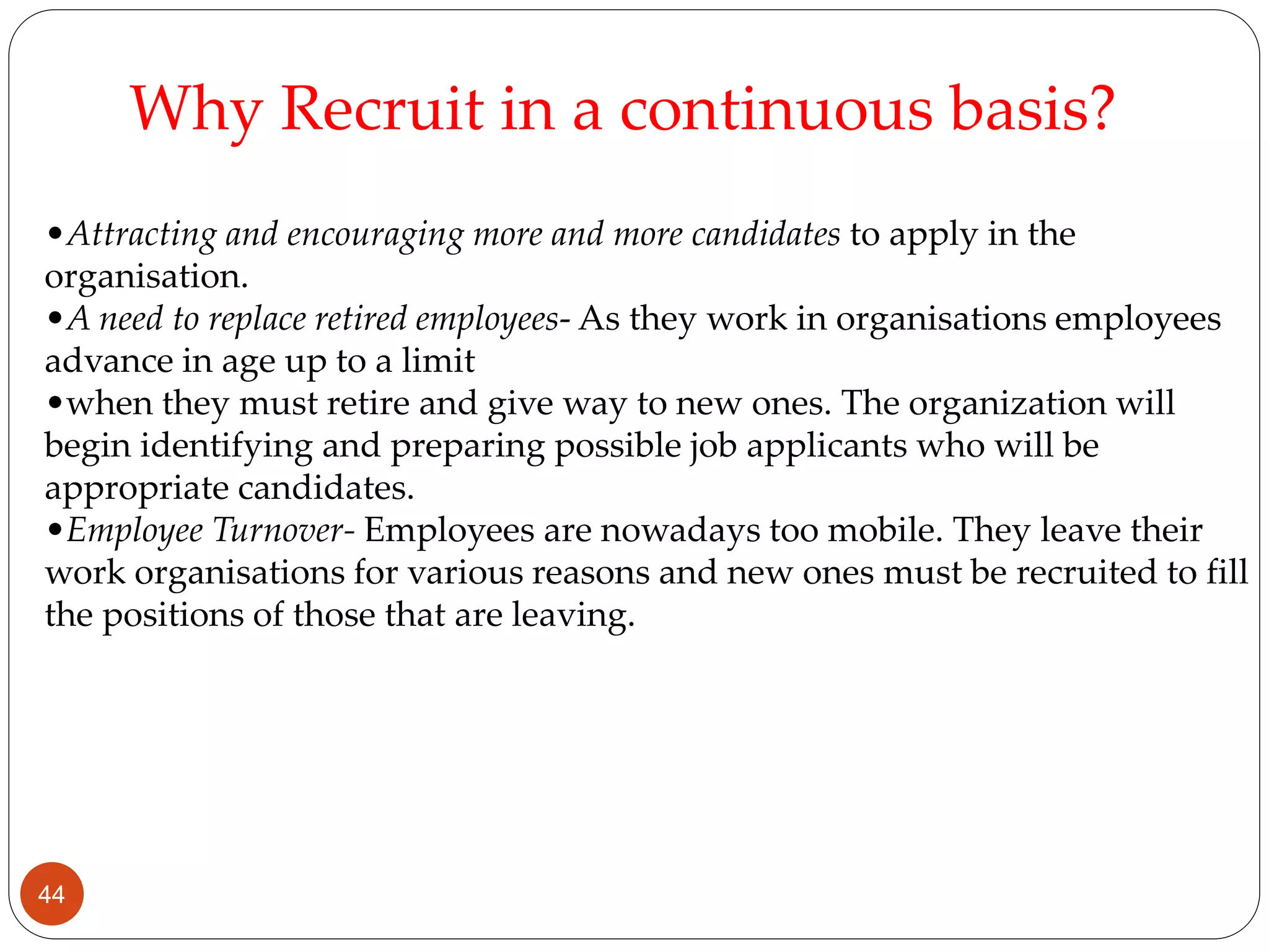 •Attracting and encouraging more and more candidates to apply in the
organisation.
•A need to replace retired employees- As they work in organisations employees
advance in age up to a limit
•when they must retire and give way to new ones. The organization will
begin identifying and preparing possible job applicants who will be
appropriate candidates.
•Employee Turnover- Employees are nowadays too mobile. They leave their
work organisations for various reasons and new ones must be recruited to fill
the positions of those that are leaving.
Why Recruit in a continuous basis?
44
 