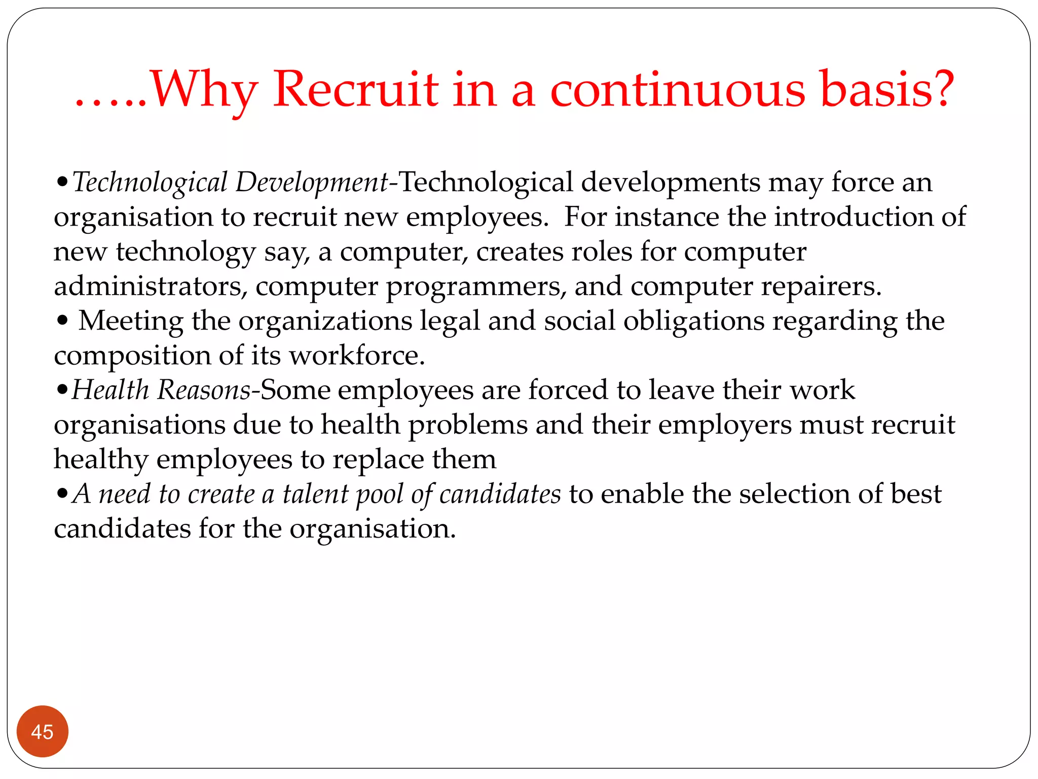 •Technological Development-Technological developments may force an
organisation to recruit new employees. For instance the introduction of
new technology say, a computer, creates roles for computer
administrators, computer programmers, and computer repairers.
• Meeting the organizations legal and social obligations regarding the
composition of its workforce.
•Health Reasons-Some employees are forced to leave their work
organisations due to health problems and their employers must recruit
healthy employees to replace them
•A need to create a talent pool of candidates to enable the selection of best
candidates for the organisation.
…..Why Recruit in a continuous basis?
45
 