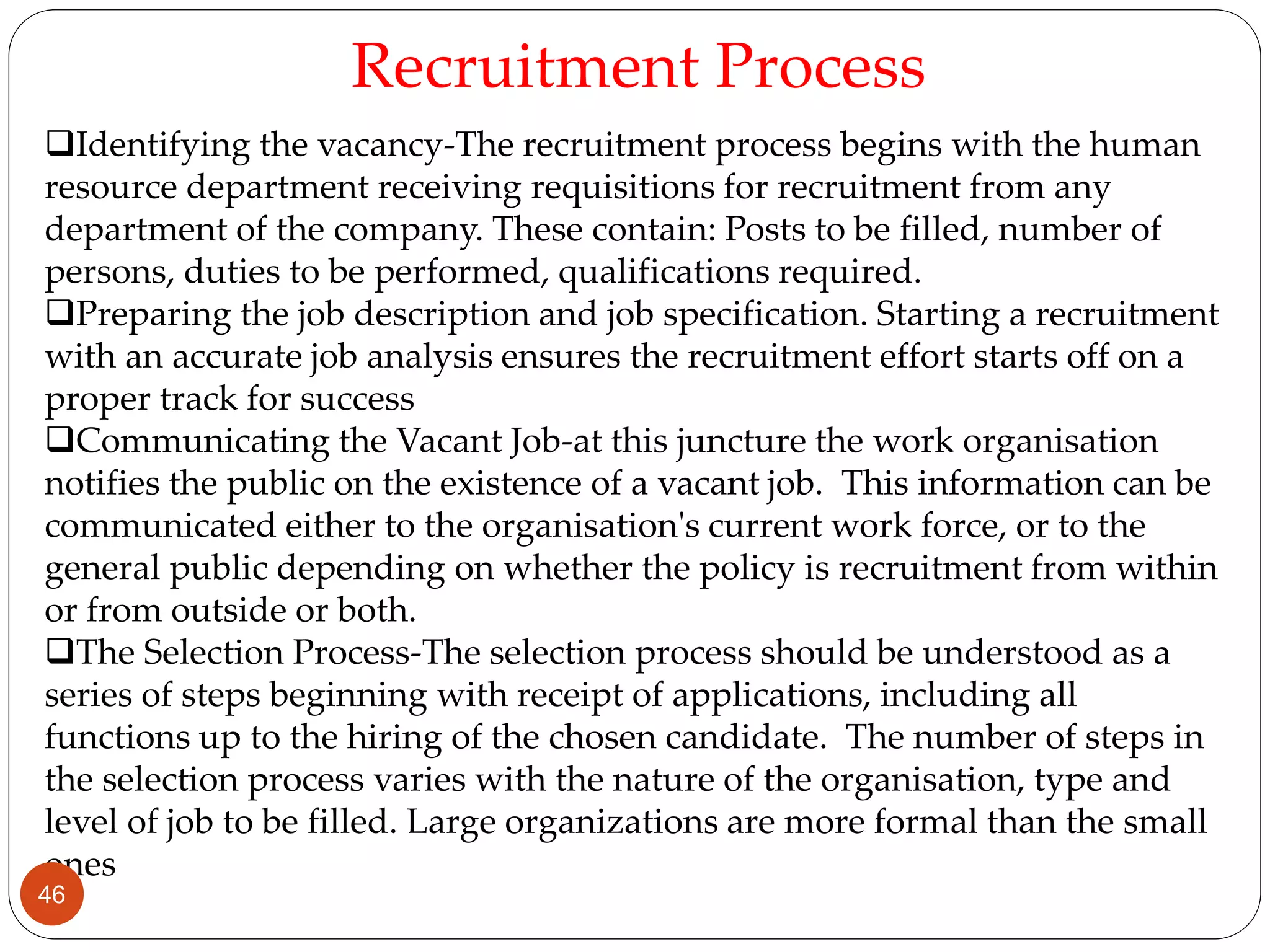 Identifying the vacancy-The recruitment process begins with the human
resource department receiving requisitions for recruitment from any
department of the company. These contain: Posts to be filled, number of
persons, duties to be performed, qualifications required.
Preparing the job description and job specification. Starting a recruitment
with an accurate job analysis ensures the recruitment effort starts off on a
proper track for success
Communicating the Vacant Job-at this juncture the work organisation
notifies the public on the existence of a vacant job. This information can be
communicated either to the organisation's current work force, or to the
general public depending on whether the policy is recruitment from within
or from outside or both.
The Selection Process-The selection process should be understood as a
series of steps beginning with receipt of applications, including all
functions up to the hiring of the chosen candidate. The number of steps in
the selection process varies with the nature of the organisation, type and
level of job to be filled. Large organizations are more formal than the small
ones
Recruitment Process
46
 