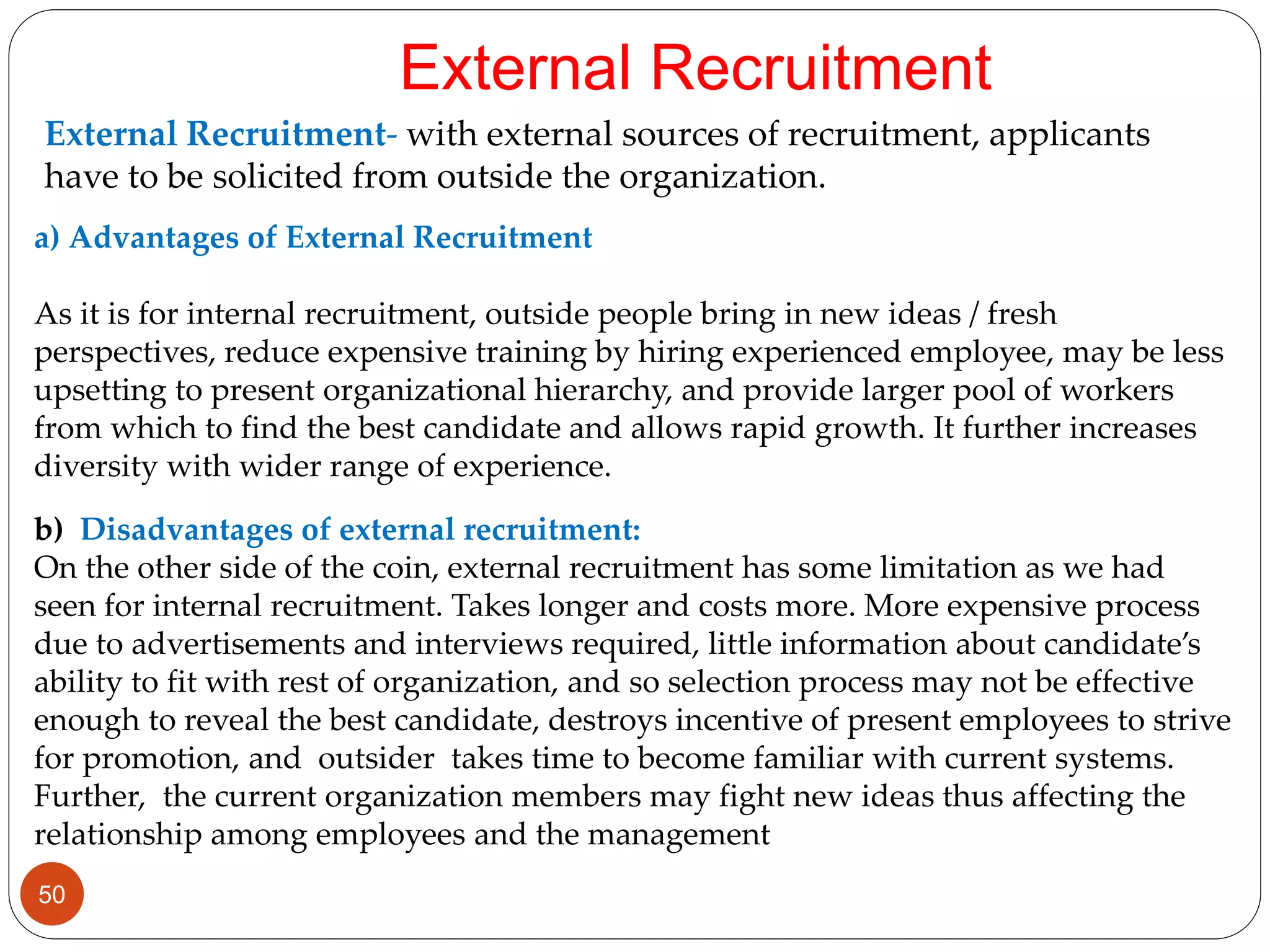 External Recruitment- with external sources of recruitment, applicants
have to be solicited from outside the organization.
External Recruitment
a) Advantages of External Recruitment
As it is for internal recruitment, outside people bring in new ideas / fresh
perspectives, reduce expensive training by hiring experienced employee, may be less
upsetting to present organizational hierarchy, and provide larger pool of workers
from which to find the best candidate and allows rapid growth. It further increases
diversity with wider range of experience.
b) Disadvantages of external recruitment:
On the other side of the coin, external recruitment has some limitation as we had
seen for internal recruitment. Takes longer and costs more. More expensive process
due to advertisements and interviews required, little information about candidate’s
ability to fit with rest of organization, and so selection process may not be effective
enough to reveal the best candidate, destroys incentive of present employees to strive
for promotion, and outsider takes time to become familiar with current systems.
Further, the current organization members may fight new ideas thus affecting the
relationship among employees and the management
50
 