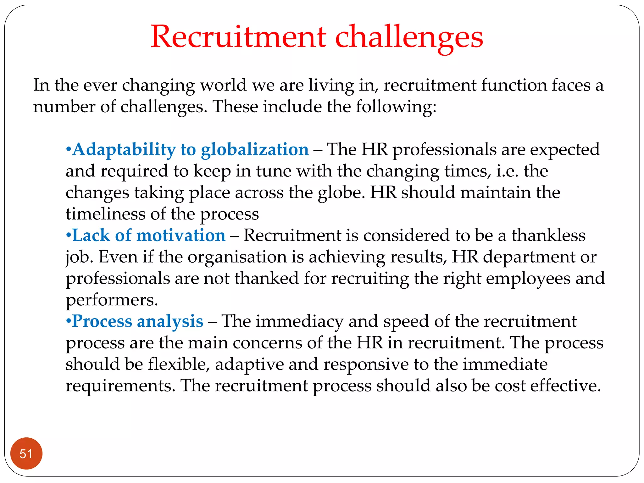 In the ever changing world we are living in, recruitment function faces a
number of challenges. These include the following:
•Adaptability to globalization – The HR professionals are expected
and required to keep in tune with the changing times, i.e. the
changes taking place across the globe. HR should maintain the
timeliness of the process
•Lack of motivation – Recruitment is considered to be a thankless
job. Even if the organisation is achieving results, HR department or
professionals are not thanked for recruiting the right employees and
performers.
•Process analysis – The immediacy and speed of the recruitment
process are the main concerns of the HR in recruitment. The process
should be flexible, adaptive and responsive to the immediate
requirements. The recruitment process should also be cost effective.
Recruitment challenges
51
 