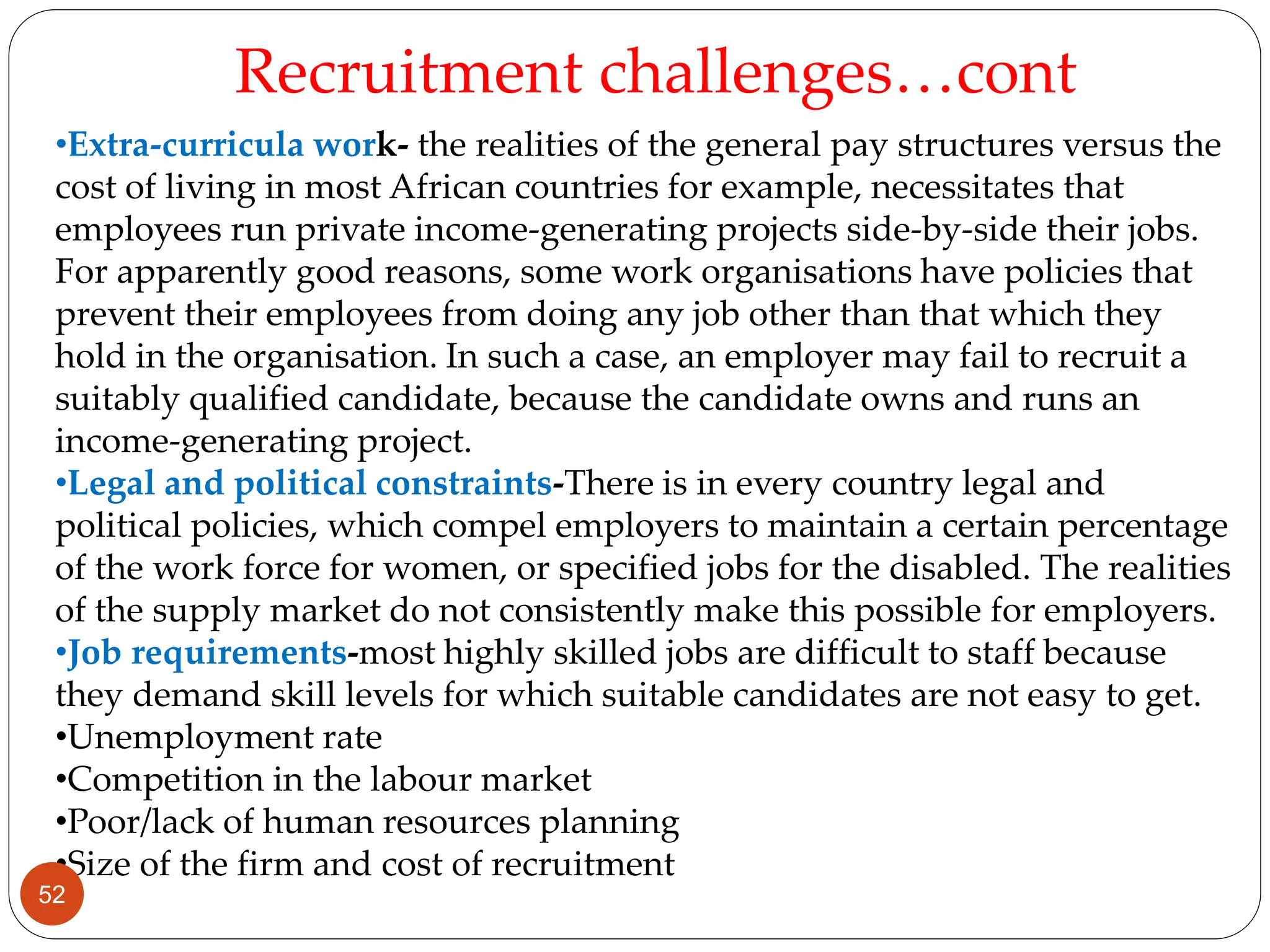 •Extra-curricula work- the realities of the general pay structures versus the
cost of living in most African countries for example, necessitates that
employees run private income-generating projects side-by-side their jobs.
For apparently good reasons, some work organisations have policies that
prevent their employees from doing any job other than that which they
hold in the organisation. In such a case, an employer may fail to recruit a
suitably qualified candidate, because the candidate owns and runs an
income-generating project.
•Legal and political constraints-There is in every country legal and
political policies, which compel employers to maintain a certain percentage
of the work force for women, or specified jobs for the disabled. The realities
of the supply market do not consistently make this possible for employers.
•Job requirements-most highly skilled jobs are difficult to staff because
they demand skill levels for which suitable candidates are not easy to get.
•Unemployment rate
•Competition in the labour market
•Poor/lack of human resources planning
•Size of the firm and cost of recruitment
Recruitment challenges…cont
52
 