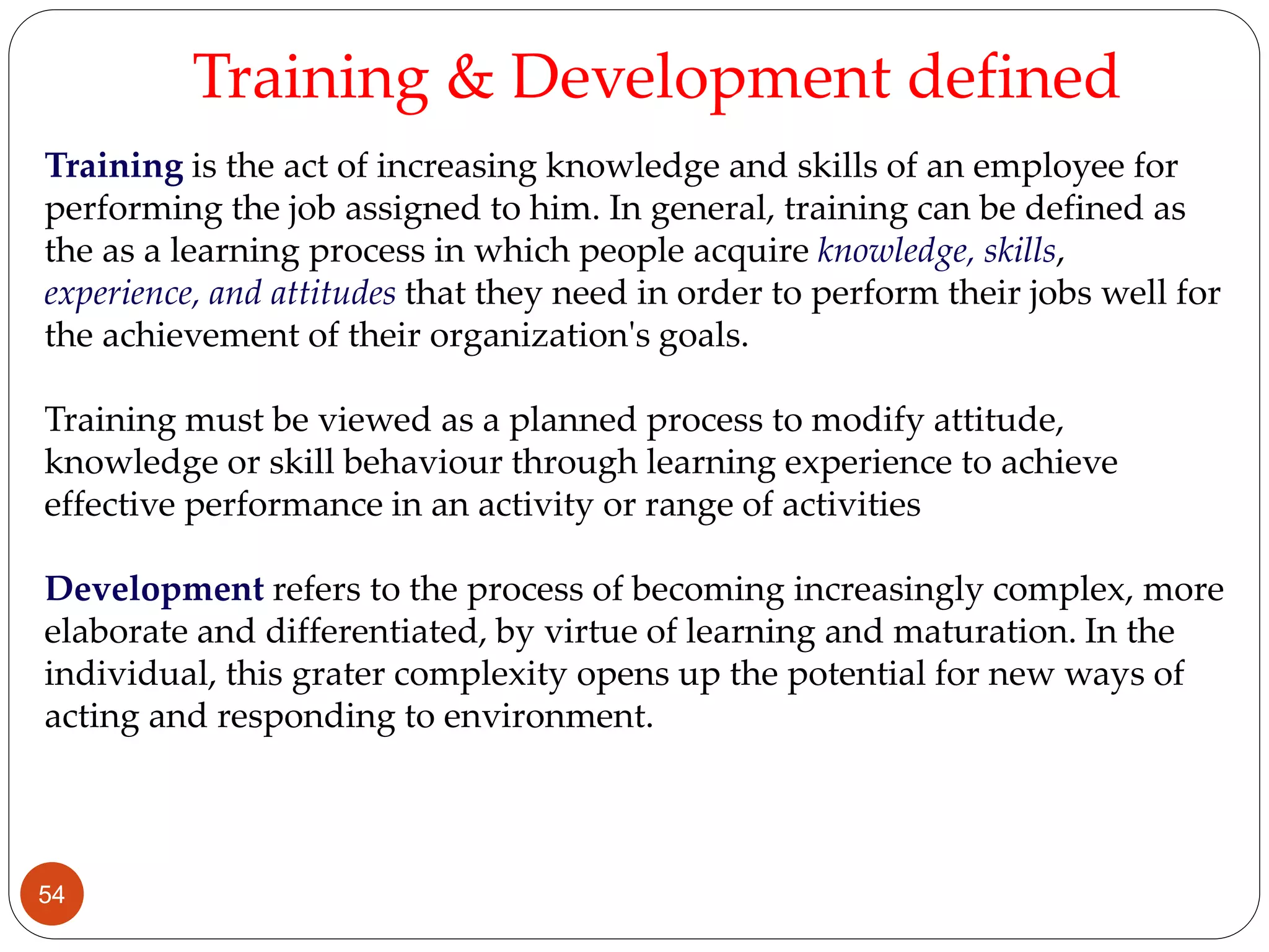 Training is the act of increasing knowledge and skills of an employee for
performing the job assigned to him. In general, training can be defined as
the as a learning process in which people acquire knowledge, skills,
experience, and attitudes that they need in order to perform their jobs well for
the achievement of their organization's goals.
Training must be viewed as a planned process to modify attitude,
knowledge or skill behaviour through learning experience to achieve
effective performance in an activity or range of activities
Development refers to the process of becoming increasingly complex, more
elaborate and differentiated, by virtue of learning and maturation. In the
individual, this grater complexity opens up the potential for new ways of
acting and responding to environment.
Training & Development defined
54
 