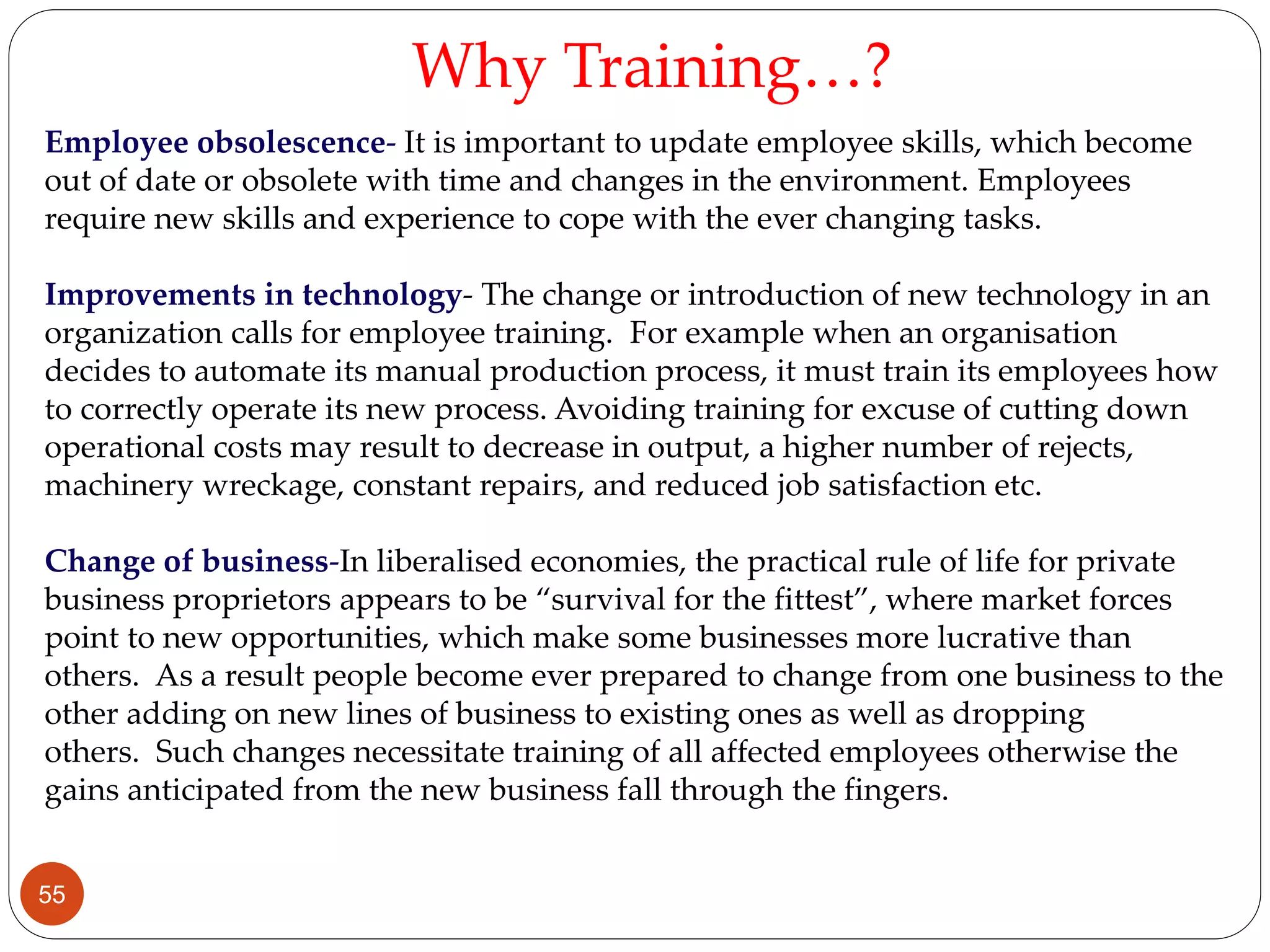 Employee obsolescence- It is important to update employee skills, which become
out of date or obsolete with time and changes in the environment. Employees
require new skills and experience to cope with the ever changing tasks.
Improvements in technology- The change or introduction of new technology in an
organization calls for employee training. For example when an organisation
decides to automate its manual production process, it must train its employees how
to correctly operate its new process. Avoiding training for excuse of cutting down
operational costs may result to decrease in output, a higher number of rejects,
machinery wreckage, constant repairs, and reduced job satisfaction etc.
Change of business-In liberalised economies, the practical rule of life for private
business proprietors appears to be “survival for the fittest”, where market forces
point to new opportunities, which make some businesses more lucrative than
others. As a result people become ever prepared to change from one business to the
other adding on new lines of business to existing ones as well as dropping
others. Such changes necessitate training of all affected employees otherwise the
gains anticipated from the new business fall through the fingers.
Why Training…?
55
 