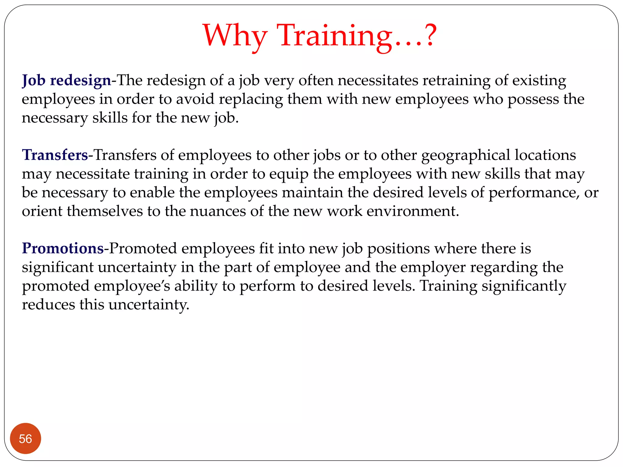 Job redesign-The redesign of a job very often necessitates retraining of existing
employees in order to avoid replacing them with new employees who possess the
necessary skills for the new job.
Transfers-Transfers of employees to other jobs or to other geographical locations
may necessitate training in order to equip the employees with new skills that may
be necessary to enable the employees maintain the desired levels of performance, or
orient themselves to the nuances of the new work environment.
Promotions-Promoted employees fit into new job positions where there is
significant uncertainty in the part of employee and the employer regarding the
promoted employee’s ability to perform to desired levels. Training significantly
reduces this uncertainty.
Why Training…?
56
 
