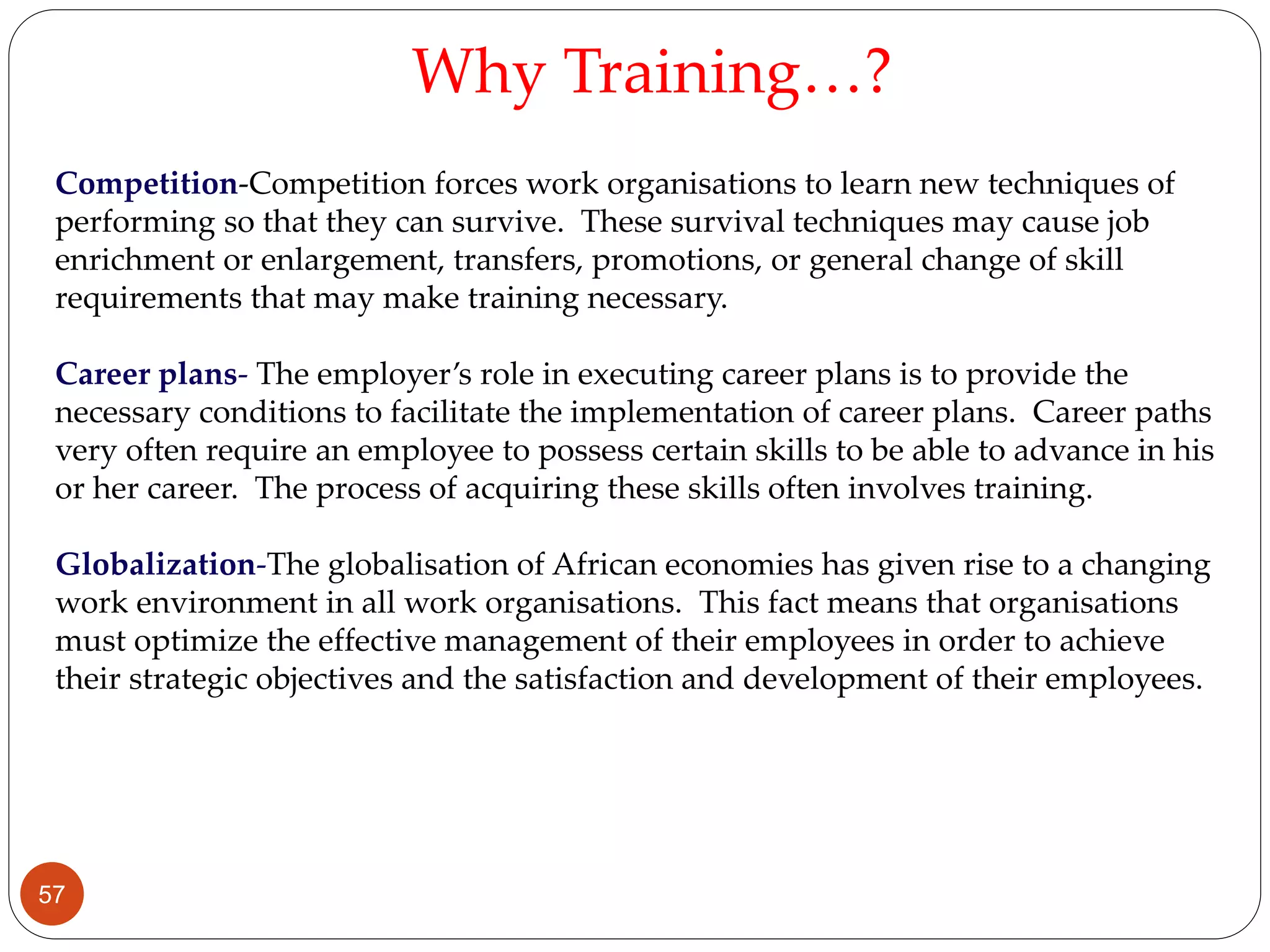 Competition-Competition forces work organisations to learn new techniques of
performing so that they can survive. These survival techniques may cause job
enrichment or enlargement, transfers, promotions, or general change of skill
requirements that may make training necessary.
Career plans- The employer’s role in executing career plans is to provide the
necessary conditions to facilitate the implementation of career plans. Career paths
very often require an employee to possess certain skills to be able to advance in his
or her career. The process of acquiring these skills often involves training.
Globalization-The globalisation of African economies has given rise to a changing
work environment in all work organisations. This fact means that organisations
must optimize the effective management of their employees in order to achieve
their strategic objectives and the satisfaction and development of their employees.
Why Training…?
57
 