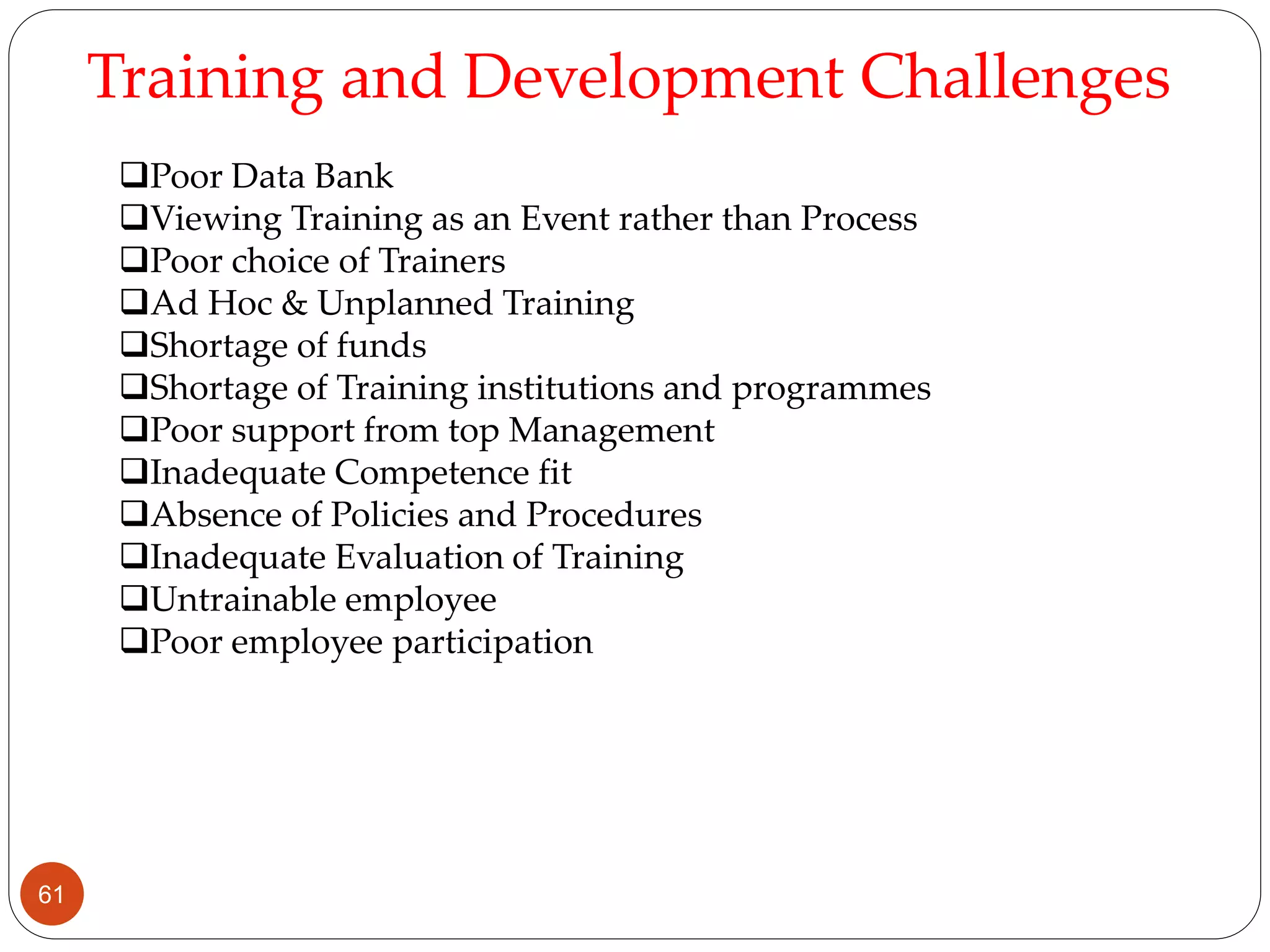 Training and Development Challenges
Poor Data Bank
Viewing Training as an Event rather than Process
Poor choice of Trainers
Ad Hoc & Unplanned Training
Shortage of funds
Shortage of Training institutions and programmes
Poor support from top Management
Inadequate Competence fit
Absence of Policies and Procedures
Inadequate Evaluation of Training
Untrainable employee
Poor employee participation
61
 