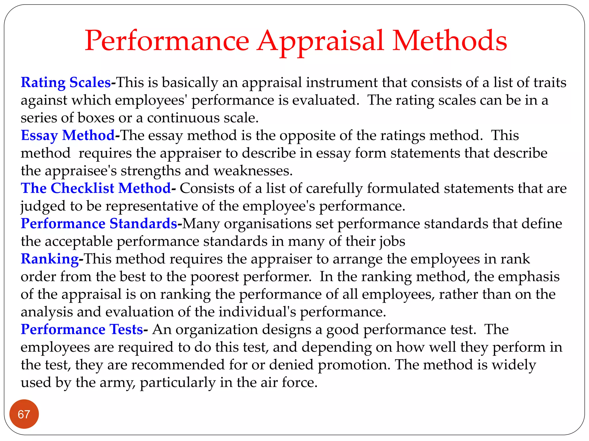 Rating Scales-This is basically an appraisal instrument that consists of a list of traits
against which employees' performance is evaluated. The rating scales can be in a
series of boxes or a continuous scale.
Essay Method-The essay method is the opposite of the ratings method. This
method requires the appraiser to describe in essay form statements that describe
the appraisee's strengths and weaknesses.
The Checklist Method- Consists of a list of carefully formulated statements that are
judged to be representative of the employee's performance.
Performance Standards-Many organisations set performance standards that define
the acceptable performance standards in many of their jobs
Ranking-This method requires the appraiser to arrange the employees in rank
order from the best to the poorest performer. In the ranking method, the emphasis
of the appraisal is on ranking the performance of all employees, rather than on the
analysis and evaluation of the individual's performance.
Performance Tests- An organization designs a good performance test. The
employees are required to do this test, and depending on how well they perform in
the test, they are recommended for or denied promotion. The method is widely
used by the army, particularly in the air force.
Performance Appraisal Methods
67
 