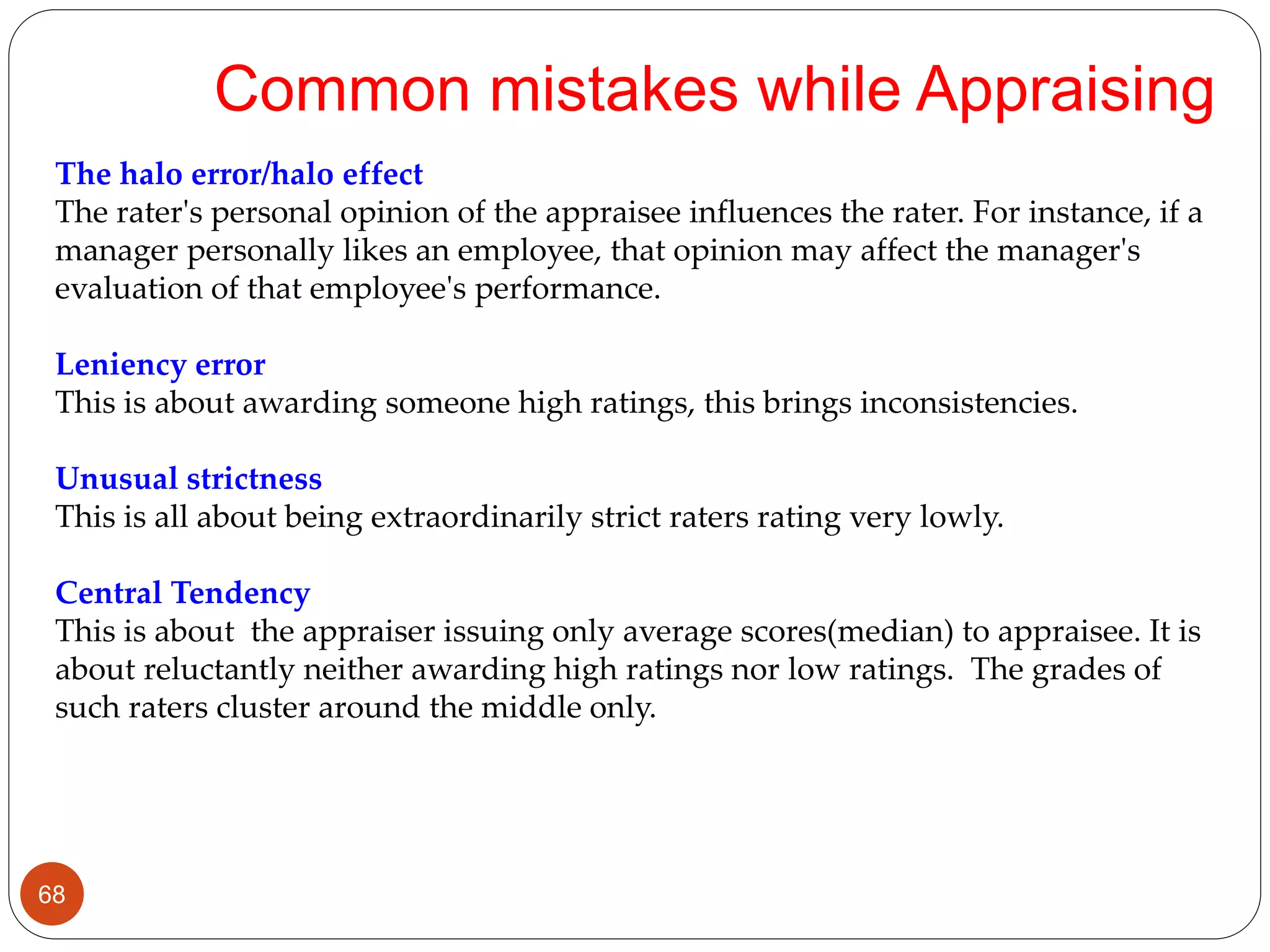 The halo error/halo effect
The rater's personal opinion of the appraisee influences the rater. For instance, if a
manager personally likes an employee, that opinion may affect the manager's
evaluation of that employee's performance.
Leniency error
This is about awarding someone high ratings, this brings inconsistencies.
Unusual strictness
This is all about being extraordinarily strict raters rating very lowly.
Central Tendency
This is about the appraiser issuing only average scores(median) to appraisee. It is
about reluctantly neither awarding high ratings nor low ratings. The grades of
such raters cluster around the middle only.
Common mistakes while Appraising
68
 