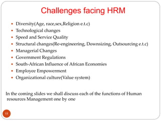 Challenges facing HRM
 Diversity(Age, race,sex,Religion e.t.c)
 Technological changes
 Speed and Service Quality
 Structural changes(Re-engineering, Downsizing, Outsourcing e.t.c)
 Managerial Changes
 Government Regulations
 South-African Influence of African Economies
 Employee Empowerment
 Organizational culture(Value system)
In the coming slides we shall discuss each of the functions of Human
resources Management one by one
11
 