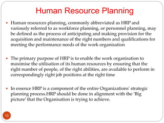 Human Resource Planning
 Human resources planning, commonly abbreviated as HRP and
variously referred to as workforce planning, or personnel planning, may
be defined as the process of anticipating and making provision for the
acquisition and maintenance of the right numbers and qualifications for
meeting the performance needs of the work organisation
 The primary purpose of HRP is to enable the work organisation to
maximise the utilisation of its human resources by ensuring that the
right number of people, of the right abilities, are available to perform in
correspondingly right job positions at the right time
 In essence HRP is a component of the entire Organizations' strategic
planning process.HRP should be done in alignment with the ‘Big
picture’ that the Organisation is trying to achieve.
13
 