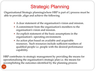 Strategic Planning
 A clear statement of the organisation’s vision and mission.
 A commitment from the organisation’s members to the
organisation’s vision and mission.
 An explicit statement of the basic assumptions in the
organisation’s operating environment.
 An action plan based on available and acquirable
resources. Such resources include sufficient numbers of
qualified people i.e. people with the desired performance
capability.
Organisational Strategic planning(where HRP is part of ) process must be
able to provide ,align and achieve the following
HRP contributes to strategic management by providing the means for
operationalising the organisation’s strategic plan i.e. the means for
accomplishing the outcomes identified by the planning process
14
 