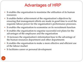 Advantages of HRP
 It enables the organisation to maximise the utilisation of its human
resources
 It enables better achievement of the organisation's objectives by
ensuring that management efforts are made in good time to avail the
requisite labour power for the organisation's performance processes.
 It enables the organisation to economise on its recruitment function
 It enables the organisation to organise successful exit plans for the
advantages of the employees and the organisation
 It increases the organisation's information base to the advantage of
the human resources department and other departments
 It enables the organisation to make a more effective and efficient use
of the labour market
 It facilitates career or personal development
15
 