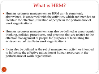 What is HRM?
 Human resources management or HRM as it is commonly
abbreviated, is concerned with the activities, which are intended to
facilitate the effective utilization of people in the performance of
work organizations
 Human resources management can also be defined as a managerial
thinking, policies, procedures, and practices that are related to the
effective management of people for purposes of facilitating the
achievement of results in work organizations
 It can also be defined as the set of management activities intended
to influence the effective utilization of human resources in the
performance of work organization
2
 