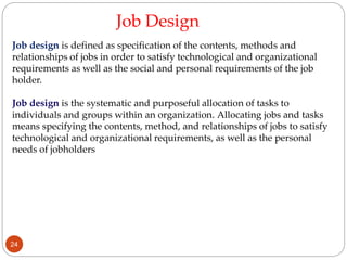 Job design is defined as specification of the contents, methods and
relationships of jobs in order to satisfy technological and organizational
requirements as well as the social and personal requirements of the job
holder.
Job design is the systematic and purposeful allocation of tasks to
individuals and groups within an organization. Allocating jobs and tasks
means specifying the contents, method, and relationships of jobs to satisfy
technological and organizational requirements, as well as the personal
needs of jobholders
Job Design
24
 