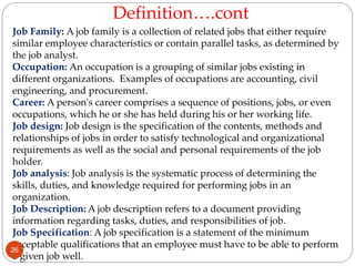 Job Family: A job family is a collection of related jobs that either require
similar employee characteristics or contain parallel tasks, as determined by
the job analyst.
Occupation: An occupation is a grouping of similar jobs existing in
different organizations. Examples of occupations are accounting, civil
engineering, and procurement.
Career: A person's career comprises a sequence of positions, jobs, or even
occupations, which he or she has held during his or her working life.
Job design: Job design is the specification of the contents, methods and
relationships of jobs in order to satisfy technological and organizational
requirements as well as the social and personal requirements of the job
holder.
Job analysis: Job analysis is the systematic process of determining the
skills, duties, and knowledge required for performing jobs in an
organization.
Job Description: A job description refers to a document providing
information regarding tasks, duties, and responsibilities of job.
Job Specification: A job specification is a statement of the minimum
acceptable qualifications that an employee must have to be able to perform
a given job well.
Definition….cont
26
 