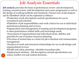 Job analysis provides the basis of performance review and development,
training, reward system, staff development and career progression as well as
the design of working methods and standards. Various uses of job analysis
can be identified which can be explained as follows:
•Production of job descriptions and job specifications for use in
recruitment and selection
•Definition of job responsibilities and work criteria for use in individual
performance planning and reviews
•Organization and management of training and development programs
to meet performance related skills and knowledge needs
•Assessment of organizational and individual needs, abilities and
potential for use in human resources planning
•Provision of factual data as a basis for job evaluation and remuneration
management
•Analysis of work and structural relationships for use in job design and
organizational reviews
•Health and safety planning - identifies hazardous jobs
•Employment relations - Job descriptions and job specifications can
reduce conflict over job content decisions.
Job Analysis Essentials
32
 