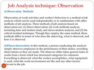 A:Observation Methods
Observation of work activities and worker’s behaviors is a method of job
analysis which can be used independently or in combination with other
methods of job analysis. Three methods of job analysis based on
observation are: (1) direct observation; (2) work methods analysis,
including time and motion study and micro-motion analysis; and (3) the
critical incident technique. Though they employ the same method, these
methods differ in terms of who does the observing, what is observed, and
how it is observed.
(1)Direct observation: in this method, a person conducting the analysis
simply observes employees in the performance of their duties, recording
observations as they are made. The observer either takes general notes or
works from a form which has structured categories for comment.
Everything is observed: what the worker accomplishes, what equipment
is used, what the work environment are like and any other factors
relevant to the job.
Job Analysis technique: Observation
35
 