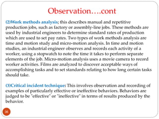 (2)Work methods analysis; this describes manual and repetitive
production jobs, such as factory or assembly-line jobs. These methods are
used by industrial engineers to determine standard rates of production
which are used to set pay rates. Two types of work methods analysis are
time and motion study and micro-motion analysis. In time and motion
studies, an industrial engineer observes and records each activity of a
worker, using a stopwatch to note the time it takes to perform separate
elements of the job. Micro-motion analysis uses a movie camera to record
worker activities. Films are analyzed to discover acceptable ways of
accomplishing tasks and to set standards relating to how long certain tasks
should take.
(3)Critical incident technique: This involves observation and recording of
examples of particularly effective or ineffective behaviors. Behaviors are
judged to be "effective" or "ineffective" in terms of results produced by the
behavior.
Observation….cont
36
 