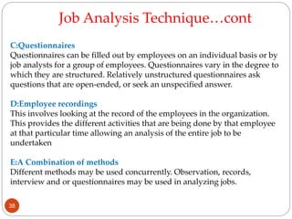 C:Questionnaires
Questionnaires can be filled out by employees on an individual basis or by
job analysts for a group of employees. Questionnaires vary in the degree to
which they are structured. Relatively unstructured questionnaires ask
questions that are open-ended, or seek an unspecified answer.
D:Employee recordings
This involves looking at the record of the employees in the organization.
This provides the different activities that are being done by that employee
at that particular time allowing an analysis of the entire job to be
undertaken
E:A Combination of methods
Different methods may be used concurrently. Observation, records,
interview and or questionnaires may be used in analyzing jobs.
Job Analysis Technique…cont
38
 