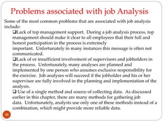 Some of the most common problems that are associated with job analysis
include:
Lack of top management support. During a job analysis process, top
management should make it clear to all employees that their full and
honest participation in the process is extremely
important. Unfortunately in many instances this message is often not
communicated.
Lack of or insufficient involvement of supervisors and jobholders in
the process. Unfortunately, many analyses are planned and
implemented by one person who assumes exclusive responsibility for
the exercise. Job analyses will succeed if the jobholder and his or her
supervisor are fully involved in the planning and implementation of the
analysis.
 Use of a single method and source of collecting data. As discussed
earlier in this chapter, there are many methods for gathering job
data. Unfortunately, analysts use only one of these methods instead of a
combination, which might provide more reliable data.
Problems associated with job Analysis
39
 