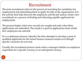 The term recruitment refers to the process of searching the candidates for
employment and stimulating them to apply for jobs in the organization. It is
the activity that links between the employers and the job seekers. Some view
recruitment as a process of finding and attracting capable applicants for
employment
The process begins when new recruits are sought and ends when their
applications are submitted. The result is a pool of applications from which
new employees are selected.
It is a continuous process whereby the firm attempts to develop a pool of
qualified applicants for the future human resources needs even though
specific vacancies do not exist.
Usually, the recruitment process starts when a manager initiates an employee
requisition for a specific vacancy or an anticipated vacancy.
Recruitment
43
 