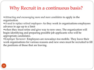 •Attracting and encouraging more and more candidates to apply in the
organisation.
•A need to replace retired employees- As they work in organisations employees
advance in age up to a limit
•when they must retire and give way to new ones. The organization will
begin identifying and preparing possible job applicants who will be
appropriate candidates.
•Employee Turnover- Employees are nowadays too mobile. They leave their
work organisations for various reasons and new ones must be recruited to fill
the positions of those that are leaving.
Why Recruit in a continuous basis?
44
 