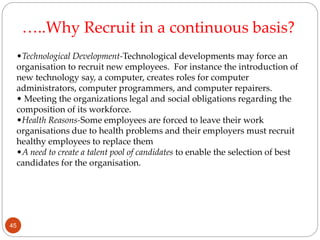 •Technological Development-Technological developments may force an
organisation to recruit new employees. For instance the introduction of
new technology say, a computer, creates roles for computer
administrators, computer programmers, and computer repairers.
• Meeting the organizations legal and social obligations regarding the
composition of its workforce.
•Health Reasons-Some employees are forced to leave their work
organisations due to health problems and their employers must recruit
healthy employees to replace them
•A need to create a talent pool of candidates to enable the selection of best
candidates for the organisation.
…..Why Recruit in a continuous basis?
45
 