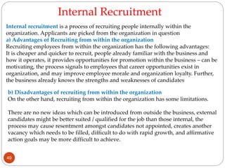 Internal recruitment is a process of recruiting people internally within the
organization. Applicants are picked from the organization in question
a) Advantages of Recruiting from within the organization
Recruiting employees from within the organization has the following advantages:
It is cheaper and quicker to recruit, people already familiar with the business and
how it operates, it provides opportunities for promotion within the business – can be
motivating, the process signals to employees that career opportunities exist in
organization, and may improve employee morale and organization loyalty. Further,
the business already knows the strengths and weaknesses of candidates
b) Disadvantages of recruiting from within the organization
On the other hand, recruiting from within the organization has some limitations.
There are no new ideas which can be introduced from outside the business, external
candidates might be better suited / qualified for the job than those internal, the
process may cause resentment amongst candidates not appointed, creates another
vacancy which needs to be filled, difficult to do with rapid growth, and affirmative
action goals may be more difficult to achieve.
Internal Recruitment
49
 