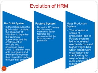 Evolution of HRM
The Guild System
• In the middle Ages the
guild system provided
the beginning of
initiatives to organize
the training of
apprentices and the
employment of
workers who
possessed some
skills. Craftsmen were
able to organize and
exercise control over
their respective trades
through their guilds
Factory System
• During the 19th century,
the discovery of
mechanical power
facilitated the
development of the
factory system of
production.
Mass Production
System
• The increase in
scales of
production (due to
Factory system),
led to increased
overhead costs and
higher wages bills
which forced work
organisations to
start looking for
ways of making a
more efficient
utilisation of their
production facilities
and human5
 