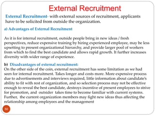 External Recruitment- with external sources of recruitment, applicants
have to be solicited from outside the organization.
External Recruitment
a) Advantages of External Recruitment
As it is for internal recruitment, outside people bring in new ideas / fresh
perspectives, reduce expensive training by hiring experienced employee, may be less
upsetting to present organizational hierarchy, and provide larger pool of workers
from which to find the best candidate and allows rapid growth. It further increases
diversity with wider range of experience.
b) Disadvantages of external recruitment:
On the other side of the coin, external recruitment has some limitation as we had
seen for internal recruitment. Takes longer and costs more. More expensive process
due to advertisements and interviews required, little information about candidate’s
ability to fit with rest of organization, and so selection process may not be effective
enough to reveal the best candidate, destroys incentive of present employees to strive
for promotion, and outsider takes time to become familiar with current systems.
Further, the current organization members may fight new ideas thus affecting the
relationship among employees and the management
50
 
