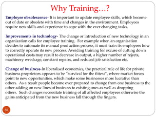 Employee obsolescence- It is important to update employee skills, which become
out of date or obsolete with time and changes in the environment. Employees
require new skills and experience to cope with the ever changing tasks.
Improvements in technology- The change or introduction of new technology in an
organization calls for employee training. For example when an organisation
decides to automate its manual production process, it must train its employees how
to correctly operate its new process. Avoiding training for excuse of cutting down
operational costs may result to decrease in output, a higher number of rejects,
machinery wreckage, constant repairs, and reduced job satisfaction etc.
Change of business-In liberalised economies, the practical rule of life for private
business proprietors appears to be “survival for the fittest”, where market forces
point to new opportunities, which make some businesses more lucrative than
others. As a result people become ever prepared to change from one business to the
other adding on new lines of business to existing ones as well as dropping
others. Such changes necessitate training of all affected employees otherwise the
gains anticipated from the new business fall through the fingers.
Why Training…?
55
 