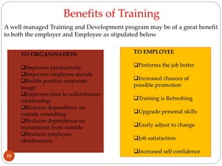 Benefits of Training
TO ORGANISATION
Improves productivity
Improves employee morale
Builds positive corporate
image
Improves boss to subordinates
relationship.
Reduces dependence on
outside consulting
Reduces dependence on
recruitment from outside
Reduces employee
obsolescence.
TO EMPLOYEE
Performs the job better
Increased chances of
possible promotion
Training is Refreshing
Upgrade personal skills
Easily adjust to change
Job satisfaction
Increased self confidence
A well managed Training and Development program may be of a great benefit
to both the employer and Employee as stipulated below
59
 