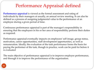 Performance appraisal is viewed as the formal assessment and rating of
individuals by their managers at usually, an annual review meeting. It can also be
defined as a process of assigning judgmental value to the performance of an
employee during a given period of time.
Continuous performance appraisal is part of the manager's responsibility in
ensuring that the employees in his or her area of responsibility perform their duties
as required.
Performance appraisal eventually impacts on employees’ self image, group status,
motivation, career opportunities, staff development opportunities, as well as
remuneration. Ideally, the evaluation of the task performance forms the basis for
paying the performer of the task, though in practice, work can be paid for before it
is evaluated
The main objective of performance appraisal is to improve employee performance,
and through it to improve the performance of the organisation.
Performance Appraisal defined
63
 