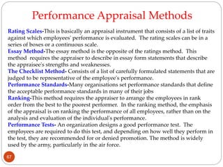Rating Scales-This is basically an appraisal instrument that consists of a list of traits
against which employees' performance is evaluated. The rating scales can be in a
series of boxes or a continuous scale.
Essay Method-The essay method is the opposite of the ratings method. This
method requires the appraiser to describe in essay form statements that describe
the appraisee's strengths and weaknesses.
The Checklist Method- Consists of a list of carefully formulated statements that are
judged to be representative of the employee's performance.
Performance Standards-Many organisations set performance standards that define
the acceptable performance standards in many of their jobs
Ranking-This method requires the appraiser to arrange the employees in rank
order from the best to the poorest performer. In the ranking method, the emphasis
of the appraisal is on ranking the performance of all employees, rather than on the
analysis and evaluation of the individual's performance.
Performance Tests- An organization designs a good performance test. The
employees are required to do this test, and depending on how well they perform in
the test, they are recommended for or denied promotion. The method is widely
used by the army, particularly in the air force.
Performance Appraisal Methods
67
 