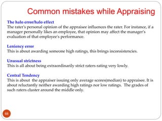 The halo error/halo effect
The rater's personal opinion of the appraisee influences the rater. For instance, if a
manager personally likes an employee, that opinion may affect the manager's
evaluation of that employee's performance.
Leniency error
This is about awarding someone high ratings, this brings inconsistencies.
Unusual strictness
This is all about being extraordinarily strict raters rating very lowly.
Central Tendency
This is about the appraiser issuing only average scores(median) to appraisee. It is
about reluctantly neither awarding high ratings nor low ratings. The grades of
such raters cluster around the middle only.
Common mistakes while Appraising
68
 