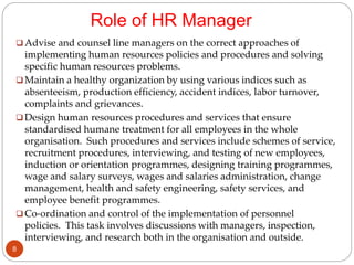 Role of HR Manager
 Advise and counsel line managers on the correct approaches of
implementing human resources policies and procedures and solving
specific human resources problems.
 Maintain a healthy organization by using various indices such as
absenteeism, production efficiency, accident indices, labor turnover,
complaints and grievances.
 Design human resources procedures and services that ensure
standardised humane treatment for all employees in the whole
organisation. Such procedures and services include schemes of service,
recruitment procedures, interviewing, and testing of new employees,
induction or orientation programmes, designing training programmes,
wage and salary surveys, wages and salaries administration, change
management, health and safety engineering, safety services, and
employee benefit programmes.
 Co-ordination and control of the implementation of personnel
policies. This task involves discussions with managers, inspection,
interviewing, and research both in the organisation and outside.
8
 