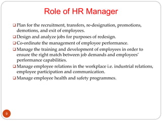 Role of HR Manager
 Plan for the recruitment, transfers, re-designation, promotions,
demotions, and exit of employees.
 Design and analyze jobs for purposes of redesign.
 Co-ordinate the management of employee performance.
 Manage the training and development of employees in order to
ensure the right match between job demands and employees’
performance capabilities.
 Manage employee relations in the workplace i.e. industrial relations,
employee participation and communication.
 Manage employee health and safety programmes.
9
 