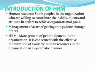  Human resource: Some peoples in the organization
who are willing to contribute their skills, talents and
attitude in orders to achieve organizational goals.
 Management : An art of getting things done through
others.
 HRM: Management of people element in the
organization. It is concerned with the effective
mobilization of available human resources in the
organization in a systematic manner.
 