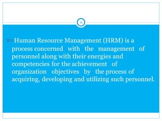 6
 Human Resource Management (HRM) is a
process concerned with the management of
personnel along with their energies and
competencies for the achievement of
organization objectives by the process of
acquiring, developing and utilizing such personnel.
 