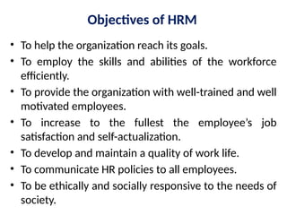 Objectives of HRM
• To help the organization reach its goals.
• To employ the skills and abilities of the workforce
efficiently.
• To provide the organization with well-trained and well
motivated employees.
• To increase to the fullest the employee’s job
satisfaction and self-actualization.
• To develop and maintain a quality of work life.
• To communicate HR policies to all employees.
• To be ethically and socially responsive to the needs of
society.
 