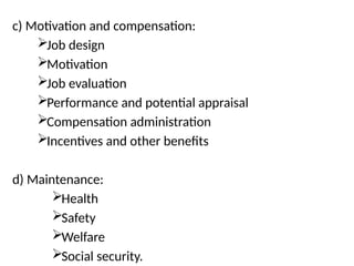 c) Motivation and compensation:
Job design
Motivation
Job evaluation
Performance and potential appraisal
Compensation administration
Incentives and other benefits
d) Maintenance:
Health
Safety
Welfare
Social security.
 