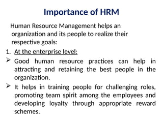 Importance of HRM
Human Resource Management helps an
organization and its people to realize their
respective goals:
1. At the enterprise level:
 Good human resource practices can help in
attracting and retaining the best people in the
organization.
 It helps in training people for challenging roles,
promoting team spirit among the employees and
developing loyalty through appropriate reward
schemes.
 