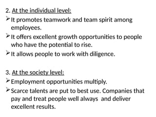2. At the individual level:
It promotes teamwork and team spirit among
employees.
It offers excellent growth opportunities to people
who have the potential to rise.
It allows people to work with diligence.
3. At the society level:
Employment opportunities multiply.
Scarce talents are put to best use. Companies that
pay and treat people well always and deliver
excellent results.
 