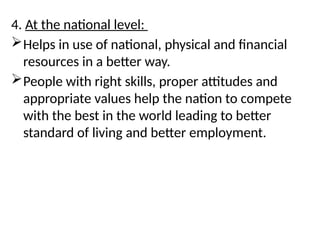 4. At the national level:
Helps in use of national, physical and financial
resources in a better way.
People with right skills, proper attitudes and
appropriate values help the nation to compete
with the best in the world leading to better
standard of living and better employment.
 