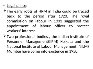 • Legal phase:
The early roots of HRM in India could be traced
back to the period after 1920. The royal
commission on labour in 1931 suggested the
appointment of labour officer to protect
workers’ interest.
Two professional bodies , the Indian Institute of
Personnel Management(IIPM) Kolkata and the
National Institute of Labour Management( NILM)
Mumbai have come into existence in 1950.
 
