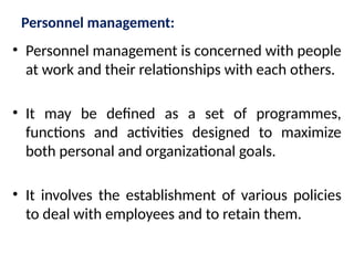 Personnel management:
• Personnel management is concerned with people
at work and their relationships with each others.
• It may be defined as a set of programmes,
functions and activities designed to maximize
both personal and organizational goals.
• It involves the establishment of various policies
to deal with employees and to retain them.
 