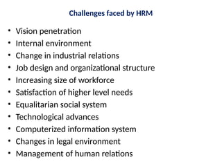 Challenges faced by HRM
• Vision penetration
• Internal environment
• Change in industrial relations
• Job design and organizational structure
• Increasing size of workforce
• Satisfaction of higher level needs
• Equalitarian social system
• Technological advances
• Computerized information system
• Changes in legal environment
• Management of human relations
 