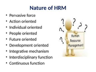 Nature of HRM
• Pervasive force
• Action oriented
• Individual oriented
• People oriented
• Future oriented
• Development oriented
• Integrative mechanism
• Interdisciplinary function
• Continuous function
 