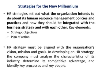 Strategies for the New Millennium
• HR strategies set out what the organization intends to
do about its human resource management policies and
practices and how they should be integrated with the
business strategy and with each other. Key elements:
– Strategic objectives
– Plan of action
• HR strategy must be aligned with the organization’s
vision, mission and goals. In developing an HR strategy,
the company must analyze the characteristics of its
industry, determine its competitive advantage, and
identify key processes and key people.
 